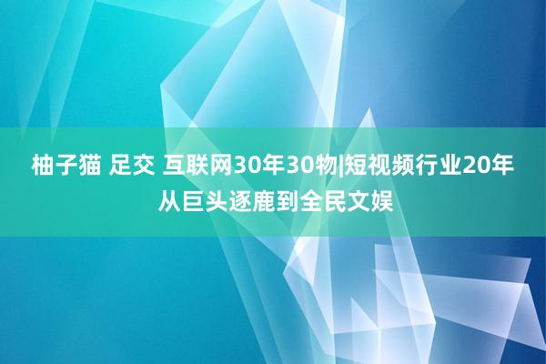 柚子猫 足交 互联网30年30物|短视频行业20年 从巨头逐鹿到全民文娱