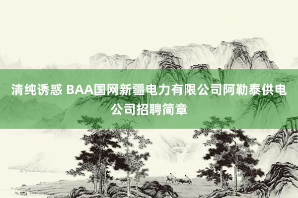 清纯诱惑 BAA国网新疆电力有限公司阿勒泰供电公司招聘简章