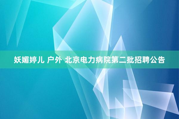 妖媚婷儿 户外 北京电力病院第二批招聘公告