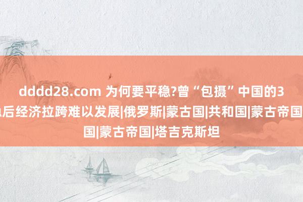 dddd28.com 为何要平稳?曾“包摄”中国的3个国度,平稳后经济拉跨难以发展|俄罗斯|蒙古国|共和国|蒙古帝国|塔吉克斯坦