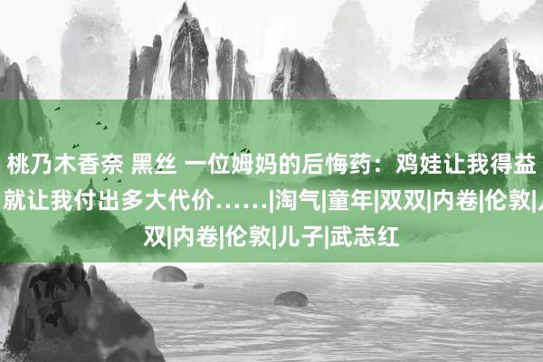 桃乃木香奈 黑丝 一位姆妈的后悔药：鸡娃让我得益几许爱戴，就让我付出多大代价……|淘气|童年|双双|内卷|伦敦|儿子|武志红