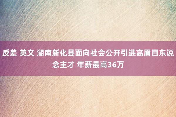 反差 英文 湖南新化县面向社会公开引进高眉目东说念主才 年薪最高36万