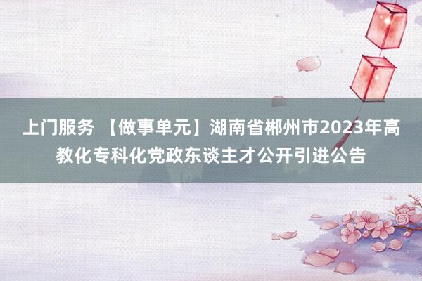 上门服务 【做事单元】湖南省郴州市2023年高教化专科化党政东谈主才公开引进公告