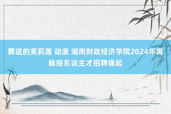 葬送的芙莉莲 动漫 湖南财政经济学院2024年高脉络东谈主才招聘缘起