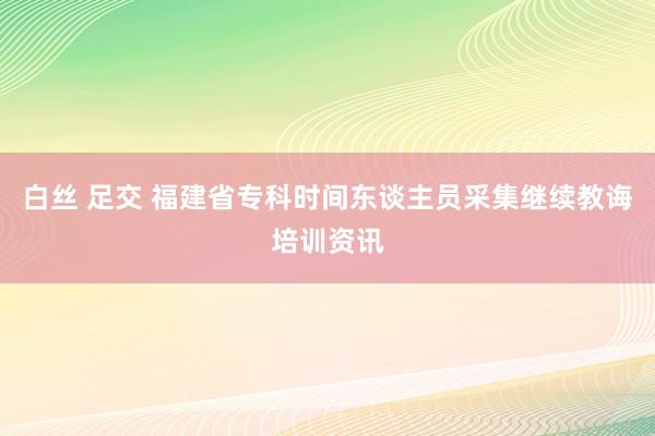 白丝 足交 福建省专科时间东谈主员采集继续教诲培训资讯