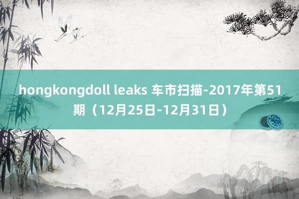 hongkongdoll leaks 车市扫描-2017年第51期（12月25日-12月31日）