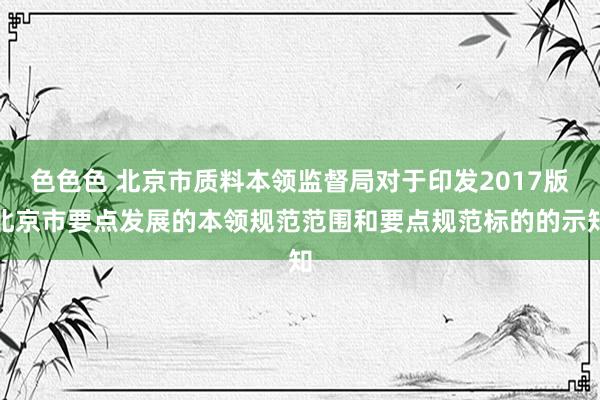 色色色 北京市质料本领监督局对于印发2017版北京市要点发展的本领规范范围和要点规范标的的示知