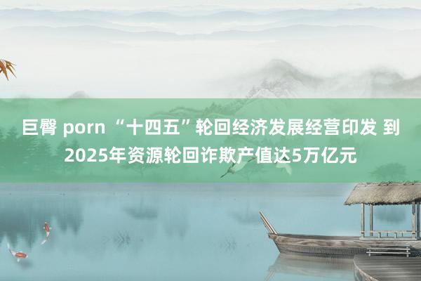 巨臀 porn “十四五”轮回经济发展经营印发 到2025年资源轮回诈欺产值达5万亿元