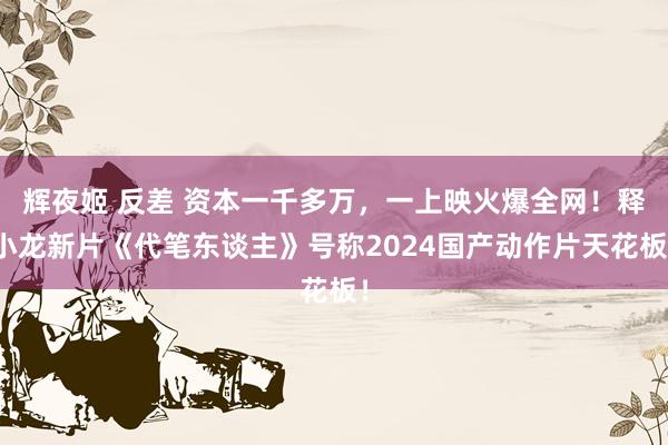 辉夜姬 反差 资本一千多万，一上映火爆全网！释小龙新片《代笔东谈主》号称2024国产动作片天花板！