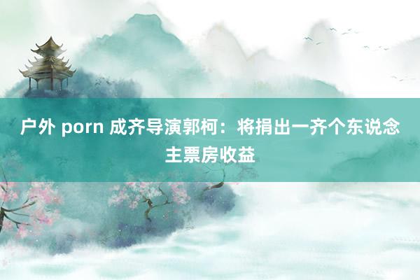 户外 porn 成齐导演郭柯：将捐出一齐个东说念主票房收益