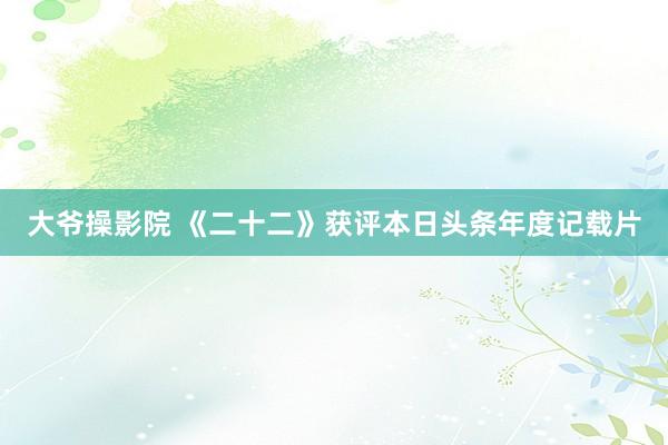 大爷操影院 《二十二》获评本日头条年度记载片