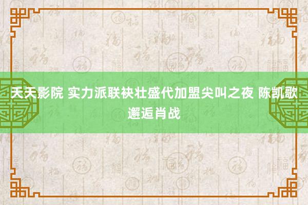 天天影院 实力派联袂壮盛代加盟尖叫之夜 陈凯歌邂逅肖战