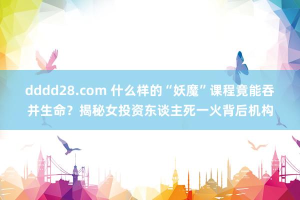 dddd28.com 什么样的“妖魔”课程竟能吞并生命？揭秘女投资东谈主死一火背后机构